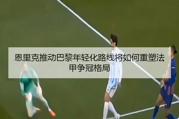 恩里克推动巴黎年轻化路线将如何重塑法甲争冠格局