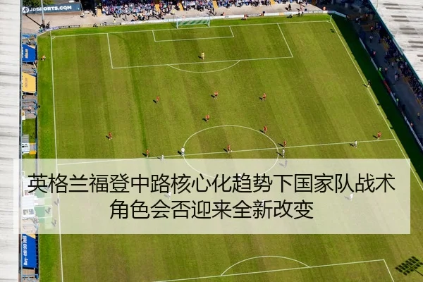 英格兰福登中路核心化趋势下国家队战术角色会否迎来全新改变